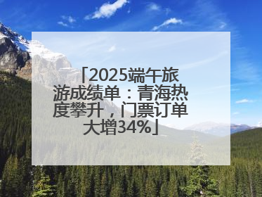 2025端午旅游成绩单：青海热度攀升，门票订单大增34%