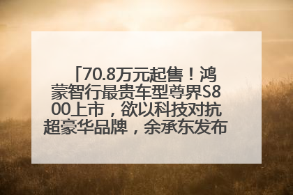 70.8万元起售！鸿蒙智行最贵车型尊界S800上市，欲以科技对抗超豪华品牌，余承东发布会未提及迈巴赫